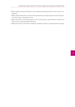 COMPETENCES AREAS SHARED WITH HOSPITAL TRAINING AND NECESSARY FOR PRIMARY CARE 
55 
Work collaboratively with dieticians and metabolic specialists to plan for the chronic man-agement. 
Work collaboratively with a range of other specialists to provide long term care of complica-tions 
from inborn metabolism errors. 
Work with others in providing support in the community (e.g., special diets or avoidance of 
factors which may precipitate symptoms). 
Refer the family of a child with a metabolic disease for genetic counseling when necessary. 
 