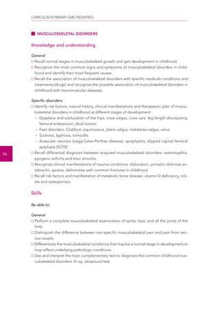 CURRICULUM IN PRIMARY CARE PAEDIATRICS 
56 
MUSCULOSKELETAL DISORDERS 
Knowledge and understanding 
General 
Recall normal stages in musculoskeletal growth and gait development in childhood. 
Recognize the most common signs and symptoms of musculoskeletal disorders in child-hood 
and identify their most frequent causes. 
Recall the association of musculoskeletal disorders with specific medicals conditions and 
treatments (drugs) and recognize the possible association of musculoskeletal disorders in 
childhood with neuromuscular diseases. 
Specific disorders 
Identify risk factors, natural history, clinical manifestations and therapeutic plan of muscu-loskeletal 
disorders in childhood at different stages of development: 
– Dysplasia and subluxation of the hips, coxa valgus, coxa vara. leg length discrepancy, 
femoral anteversion, tibial torsion 
– Feet disorders: Clubfoot, equinovarus, plano valgus, metatarso valgus, varus 
– Scoliosis, kyphosis, torticollis 
– Avascular necrosis (Legg-Calve-Perthes disease), apophysitis, slipped capital femoral 
epiphysis (SCFE) 
Recall differential diagnosis between acquired musculoskeletal disorders: osteomyelitis, 
pyogenic arthritis and toxic sinovitis. 
Recognize clinical manifestations of trauma conditions: dislocation, pronatio dolorosa an-tebrachii, 
sprains, deformities with common fractures in childhood. 
Recall risk factors and manifestation of metabolic bone disease: vitamin D deficiency, rick-ets 
and osteoporosis. 
Skills 
Be able to: 
General 
Perform a complete musculoskeletal examination of spine, hips, and all the joints of the 
limb. 
Distinguish the difference between non-specific musculoskeletal pain and pain from seri-ous 
causes. 
Differentiate the musculoskeletal conditions that may be a normal stage in development or 
may reflect underlying pathologic conditions. 
Use and interpret the main complementary test to diagnosis the common childhood mus-culoskeletal 
disorders: X-ray, ultrasound test. 
 