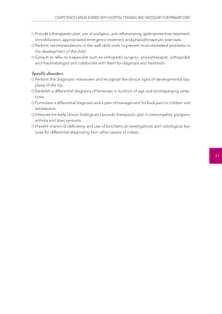 COMPETENCES AREAS SHARED WITH HOSPITAL TRAINING AND NECESSARY FOR PRIMARY CARE 
57 
Provide a therapeutic plan, use of analgesic, anti-inflammatory, gastroprotective treatment, 
immobilization, appropriated emergency treatment and physiotherapeutic exercises. 
Perform recommendations in the well child visits to prevent musculoskeletal problems in 
the development of the child. 
Consult or refer to a specialist such as orthopedic surgeon, physiotherapist, orthopedist 
and rheumatologist and collaborate with them for diagnosis and treatment. 
Specific disorders 
Perform the diagnostic maneuvers and recognize the clinical signs of developmental dys-plasia 
of the hip. 
Establish a differential diagnosis of lameness in function of age and accompanying symp-toms. 
Formulate a differential diagnosis and a plan of management for back pain in children and 
adolescents. 
Interpret the early clinical findings and provide therapeutic plan in osteomyelitis, pyogenic 
arthritis and toxic synovitis. 
Prevent vitamin D deficiency and use of biochemical investigations and radiological fea-tures 
for differential diagnosing from other causes of rickets. 
 