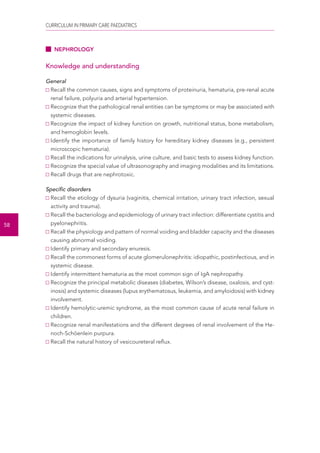CURRICULUM IN PRIMARY CARE PAEDIATRICS 
58 
NEPHROLOGY 
Knowledge and understanding 
General 
Recall the common causes, signs and symptoms of proteinuria, hematuria, pre-renal acute 
renal failure, polyuria and arterial hypertension. 
Recognize that the pathological renal entities can be symptoms or may be associated with 
systemic diseases. 
Recognize the impact of kidney function on growth, nutritional status, bone metabolism, 
and hemoglobin levels. 
Identify the importance of family history for hereditary kidney diseases (e.g., persistent 
microscopic hematuria). 
Recall the indications for urinalysis, urine culture, and basic tests to assess kidney function. 
Recognize the special value of ultrasonography and imaging modalities and its limitations. 
Recall drugs that are nephrotoxic. 
Specific disorders 
Recall the etiology of dysuria (vaginitis, chemical irritation, urinary tract infection, sexual 
activity and trauma). 
Recall the bacteriology and epidemiology of urinary tract infection: differentiate cystitis and 
pyelonephritis. 
Recall the physiology and pattern of normal voiding and bladder capacity and the diseases 
causing abnormal voiding. 
Identify primary and secondary enuresis. 
Recall the commonest forms of acute glomerulonephritis: idiopathic, postinfectious, and in 
systemic disease. 
Identify intermittent hematuria as the most common sign of IgA nephropathy. 
Recognize the principal metabolic diseases (diabetes, Wilson’s disease, oxalosis, and cyst-inosis) 
and systemic diseases (lupus erythematosus, leukemia, and amyloidosis) with kidney 
involvement. 
Identify hemolytic-uremic syndrome, as the most common cause of acute renal failure in 
children. 
Recognize renal manifestations and the different degrees of renal involvement of the He-noch- 
Schöenlein purpura. 
Recall the natural history of vesicoureteral reflux. 
 