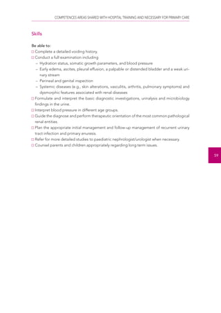 COMPETENCES AREAS SHARED WITH HOSPITAL TRAINING AND NECESSARY FOR PRIMARY CARE 
59 
Skills 
Be able to: 
Complete a detailed voiding history. 
Conduct a full examination including 
– Hydration status, somatic growth parameters, and blood pressure 
– Early edema, ascites, pleural effusion, a palpable or distended bladder and a weak uri-nary 
stream 
– Perineal and genital inspection 
– Systemic diseases (e.g., skin alterations, vasculitis, arthritis, pulmonary symptoms) and 
dysmorphic features associated with renal diseases 
Formulate and interpret the basic diagnostic investigations, urinalysis and microbiology 
findings in the urine. 
Interpret blood pressure in different age groups. 
Guide the diagnose and perform therapeutic orientation of the most common pathological 
renal entities. 
Plan the appropriate initial management and follow-up management of recurrent urinary 
tract infection and primary enuresis. 
Refer for more detailed studies to paediatric nephrologist/urologist when necessary. 
Counsel parents and children appropriately regarding long term issues. 
 