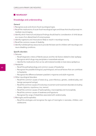 CURRICULUM IN PRIMARY CARE PAEDIATRICS 
60 
NEUROLOGY 
Knowledge and understanding 
General 
Recognize acute and chronic focal neurological signs. 
Recall the implications of acute focal neurological signs and those that should prompt im-mediate 
neuroimaging. 
Identify which historical and physical findings should lead to consideration of child abuse 
as a cause of an altered level of consciousness. 
Identify ingestions and intoxications likely to result in neurologic toxicity. 
Recall the common causes of disability. 
Identify multidisciplinary resources to provide the best care for children with neurologic and 
neuro-disabling conditions. 
Specific disorders 
Seizures: 
– Recall diagnostic criteria of febrile seizure and the risk factors related to later epilepsy 
– Recognice which drugs may precipitate or exacerbate seizures 
– Identify the medications that can be administered rectally to treat status epilepticus 
Headache: 
– Recall the pathophysiology and common causes of headaches 
– Recognize the possible biological, psychological, and social factors that can contribute 
to headache 
– Recognize the difference between paediatric migraines and adult migraines 
Other neurological disorders: 
– Recall the common causes of ataxia (e.g., post-infectious, genetic, cerebral palsy, and 
benign paroxysmal vertigo) 
– Recall the common causes of involuntary movement and movement disorders (including 
chorea, dystonia, myoclonus, tics, tremor) 
– Recall the common causes of hydrocephalus, macrocephaly and microcephaly 
– Recall the common causes of weakness and hypotonia 
– Recognize the range of disabilities associated with cerebral palsy 
Meningitis and Encephalitis: 
– Recall the etiologies and recognize the signs of meningitis in neonates, children, and 
adolescents 
 