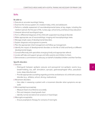 COMPETENCES AREAS SHARED WITH HOSPITAL TRAINING AND NECESSARY FOR PRIMARY CARE 
61 
Skills 
Be able to: 
Execute an accurate neurologic history. 
Examine the nervous system of a newborn baby, child, and adolescent. 
Perform a reliable assessment of neurodevelopmental status at key stages, including the 
newborn period, the first year of life, nursery age, school entry, and late primary education. 
Interpret abnormal neurological signs. 
Form a differential diagnosis of the child with suspected neurological disorder. 
Make appropriate use of neuroradiologic imaging and neurophysiologic tests. 
Manage simple cases of developmental disorders. 
Explain diagnosis and prognosis to parents. 
Plan the appropriate initial management and follow-up management. 
Identify the impact of developmental disorders on the life of child and family at different 
developmental stages. 
Consult effectively with specialists arranging timely and appropriate referral. 
Locate self-help and support groups and refer parents and children to them. 
Demonstrate a commitment to advocacy on behalf of disabled children and their families. 
Specific disorders 
Seizures: 
– Distinguish between epileptic seizures and paroxysmal non-epileptic events (e.g., 
breath-holding, tics, self- stimulation, syncope, gastroesophageal reflux, pseudosei-zures, 
sleep disturbances) 
– Provide appropriate counseling regarding activities and behavior of a child with a seizure 
disorder (e.g., athletics, school, driving, medications) 
Movement disorders: 
– Use video in assessing a patient with a movement disorder when symptoms are epi-sodic 
Microcephaly/macrocephaly: 
– Measure head circumference accurately 
– Plot and interpret a head growth chart 
– Identify normal and abnormal variations in head shape 
Meningitis encephalitis: 
– Ensure prophylactic therapy for contacts of meningitis 
 