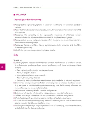 CURRICULUM IN PRIMARY CARE PAEDIATRICS 
62 
ONCOLOGY 
Knowledge and understanding 
Recognice that signs and symptoms of cancer are variable and non-specific in paediatric 
patients. 
Recall that hematopoietic malignancies (leukemia, lymphoma) are the most common child-hood 
cancers. 
Recognize the variability in the age-specific incidence of childhood cancers 
and the difference in incidence of childhood cancer in different ethnic groups. 
Recognize that general malignant masses are firm, fixed, and non-tender in contrast to in-fectious 
or inflammatory lumps. 
Recognize that some children have a genetic susceptibility to cancer and should be 
screened appropriately. 
Identify the common cancers occurring in your locality. 
Skills 
Be able to: 
Detect symptoms associated with the most common manifestations of childhood cancers 
(e.g., leukemias, lymphomas, brain tumors, solid tumors, soft tissue sarcomas and bone 
tumors) 
– Pain, cachexia, pallor, and/or respiratory distress 
– Measure palpable masses 
– Lymphadenopathy and organomegaly 
– Rashes, bruises, and petechiae 
– Neurologic and ophthalmologic examinations when headache or vomiting is present 
Discriminate predisposing or risk factors for development of selected childhood cancers 
(e.g., exposure to ionizing radiation or chemotherapy, race, family history, infections, im-munodeficiency, 
and congenital anomalies). 
Perform initial screening tests for common malignancies. 
Detect and rule out the infections that masquerade as a potential malignancy. 
Differenciate benign tumors that can be confused with childhood malignancies. 
Work effectively with specialist nurses and members of palliative care teams. 
Educate children and parents regarding means of preventing cancer such as immunization 
against hepatitis B and human papilloma virus. 
Encourage healthy life style very early to reduce risk of cancer (e.g., avoidance of tobacco 
and alcohol, high fat diets, and obesity). 
 