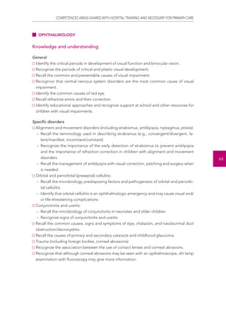 COMPETENCES AREAS SHARED WITH HOSPITAL TRAINING AND NECESSARY FOR PRIMARY CARE 
63 
OPHTHALMOLOGY 
Knowledge and understanding 
General 
Identify the critical periods in development of visual function and binocular vision. 
Recognize the periods of critical and plastic visual development. 
Recall the common and preventable causes of visual impairment. 
Recognice that central nervous system disorders are the most common cause of visual 
impairment. 
Identify the common causes of red eye. 
Recall refractive errors and their correction. 
Identify educational approaches and recognize support at school and other resources for 
children with visual impairments. 
Specific disorders 
Alignment and movement disorders (including strabismus, amblyopia, nystagmus, ptosis): 
– Recall the terminology used in describing strabismus (e.g., convergent/divergent, la-tent/ 
manifest, incomitant/comitant) 
– Recognize the importance of the early detection of strabismus to prevent amblyopia 
and the importance of refraction correction in children with alignment and movement 
disorders 
– Recall the management of amblyopia with visual correction, patching and surgery when 
is needed 
Orbital and periorbital (preseptal) cellulitis: 
– Recall the microbiology, predisposing factors and pathogenesis of orbital and periorbi-tal 
cellulitis 
– Identify that orbital cellulitis is an ophthalmologic emergency and may cause visual and/ 
or life-threatening complications 
Conjunctivitis and uveitis: 
– Recall the microbiology of conjunctivitis in neonates and older children 
– Recognize signs of conjunctivitis and uveitis 
Recall the common causes, signs and symptoms of stye, chalazión, and nasolacrimal duct 
obstruction/dacrocystitis. 
Recall the causes of primary and secondary cataracts and childhood glaucoma. 
Trauma (including foreign bodies, corneal abrasions): 
Recognize the association between the use of contact lenses and corneal abrasions. 
Recognize that although corneal abrasions may be seen with an opthalmoscope, slit lamp 
examination with fluoroscopy may give more information. 
 