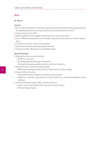 CURRICULUM IN PRIMARY CARE PAEDIATRICS 
64 
Skills 
Be able to: 
General 
Elicit a relevant history for a child with suspected visual impairment including prenatal, birth 
and developmental history, drugs, family history, and educational concerns. 
Examine the eye of a child. 
Identify symptoms that suggest a child may have a visual impairment. 
Form a differential diagnosis of the child with suspected visual impairment and/or eye dis-ease. 
Provide treatment for common eye diseases. 
Identify abnormalities requiring urgent treatment. 
Consult and refer effectively to an ophthalmologist. 
Specific disorders 
Alignment and movement disorders: 
– Perform a cover test 
– Accurately describe the type of strabismus 
– Distinguish between pseudo-strabismus and true strabismus 
Nasolacrimal duct obstruction/dacrocystitis: 
– Differentiate between nasolacrimal duct obstruction and dacrocystitis 
Conjunctivitis and uveitis: 
– Distinguish between allergic and infectious conjunctivitis 
– Advise on methods of prevention of conjunctivitis (e.g., neonatal prophylaxis, hand 
washing) 
Trauma (including foreign bodies, corneal abrasions): 
– Obtain an accurate history of the type and timing of trauma 
– Remove foreign bodies 
 