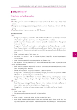 COMPETENCES AREAS SHARED WITH HOSPITAL TRAINING AND NECESSARY FOR PRIMARY CARE 
65 
OTOLARYNGOLOGY 
Knowledge and understanding 
General 
Recall congenital anomalies and the syndromes associated with the ear-nose-throat (ENT) 
system. 
Recognize bacteriology, epidemiology and pathogenesis of acute and chronic ENT dis-eases. 
Recall appropriate treatment options for ENT diseases. 
Specific disorders 
Ear: 
– Recognize predisposing factors for otitis media with effusion in children (ie: recurrent 
otitis media may be due to drinking from the bottle in lying position) 
– Identify pneumatic otoscopy as the preferred generally available method of diagnosis 
middle ear effusion 
– Recognize indications for myringotomy and insertion of ventilation tubes (grommets) 
– Recall the complications of middle ear disease (e.g., perforation of the tympanic mem-brane, 
acquired cholesteatoma, tympanomastoiditis, tympanosclerosis, CNS complica-tions) 
– Recall etiology of referred pain to the ear 
– Recognize the conditions that contribute to conductive and/or sensorineural hearing 
loss in children 
– Recall the techniques for hearing evaluation at different ages 
– Recognize the clinical presentation of benign paroxysmal vertigo and acute mastoiditis 
Nose and nasopharynx 
– Recall infectious agents responsible for acute tonsillitis complications (peritonsillar ab-scess, 
retropharyngeal abscess) 
– Identify the conditions associated with nasal polyps in children 
– Recognize the natural history of adenoidal hypertrophy, of tonsillar enlargement and the 
indications for tonsillectomy and adenoidectomy 
– Recognize the use and limitations of a lateral soft tissue x-ray, nasopharyngeal endos-copy 
and the use of sleep study monitoring in the evaluation of adenoidal hypertrophy 
Sinuses: 
– Recall the natural history of the development of the maxillary, ethmoid, and frontal si-nuses 
and the ages at which sinusitis is more likely to occur 
– Recognize the potential serious consequences of ethmoiditis and frontal sinusitis 
Larynx: 
– Recall croup scores 
– Recognize epiglottitis as a potentially lethal condition 
Neck: 
– Recall causes of acute and chronic cervical lymphadenopathy 
– Recall causes of neck masses not associated with enlarged cervical lymph nodes (e.g., thy-roglossal 
duct cysts, cystic hygroma, branchial cleft cysts, enlarged thyroid, thyroid masses) 
 