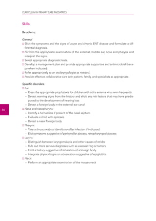 CURRICULUM IN PRIMARY CARE PAEDIATRICS 
66 
Skills 
Be able to: 
General 
Elicit the symptoms and the signs of acute and chronic ENT disease and formulate a dif-ferential 
diagnosis. 
Perform the appropriate examination of the external, middle ear, nose and pharynx and 
interpret the signs. 
Select appropriate diagnostic tests. 
Develop a management plan and provide appropriate supportive and antimicrobial thera-py 
when indicated. 
Refer appropriately to an otolaryngologist as needed. 
Provide effective collaborative care with patient, family, and specialists as appropriate. 
Specific disorders 
Ear 
– Prescribe appropriate prophylaxis for children with otitis externa who swim frequently 
– Detect warning signs from the history and elicit any risk factors that may have predis-posed 
to the development of hearing loss 
– Detect a foreign body in the external ear canal 
Nose and nasopharynx: 
– Identify a hematoma if present of the nasal septum 
– Evaluate a child with epistaxis 
– Detect a nasal foreign body 
Pharynx: 
– Take a throat swab to identify tonsillar infection if indicated 
– Elicit symptoms suggestive of peritonsillar abscess, retropharyngeal abscess 
Larynx: 
– Distinguish between laryngomalacia and other causes of stridor 
– Rule out more serious diagnoses such as vascular ring or tumors 
– Elicit a history suggestive of inhalation of a foreign body 
– Integrate physical signs on observation suggestive of epiglottitis 
Neck: 
– Perform an appropriate examination of the masses neck 
 