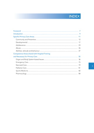 INDEX 
Foreword ..................................................................................................................................... 7 
Introduction.................................................................................................................................. 9 
Specific Primary Care Areas...................................................................................................... 11 
Community and Preventive.................................................................................................. 12 
Developmental...................................................................................................................... 17 
Adolescence.......................................................................................................................... 23 
Abuse..................................................................................................................................... 26 
Abilities: attitude and behaviour......................................................................................... 27 
Competence Areas shared with Hospital Training 
and Necessary for Primary Care.............................................................................................. 35 
Organ-and Body System-based Issues............................................................................... 36 
Emergency Care.................................................................................................................... 75 
Neonatal Care....................................................................................................................... 79 
Palliative Care........................................................................................................................ 81 
Sports Medicine.................................................................................................................... 82 
Pharmacology....................................................................................................................... 84 
5 
 