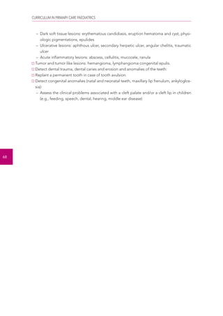 CURRICULUM IN PRIMARY CARE PAEDIATRICS 
68 
– Dark soft tissue lesions: erythematous candidiasis, eruption hematoma and cyst, physi-ologic 
pigmentations, epulides 
– Ulcerative lesions: aphthous ulcer, secondary herpetic ulcer, angular chelitis, traumatic 
ulcer 
– Acute inflammatory lesions: abscess, cellulitis, mucocele, ranula 
Tumor and tumor like lesions: hemangioma, lymphangioma congenital epulis. 
Detect dental trauma, dental caries and erosion and anomalies of the teeth: 
Replant a permanent tooth in case of tooth avulsion. 
Detect congenital anomalies (natal and neonatal teeth, maxillary lip frenulum, ankyloglos-sia): 
– Assess the clinical problems associated with a cleft palate and/or a cleft lip in children 
(e.g., feeding, speech, dental, hearing, middle ear disease) 
 