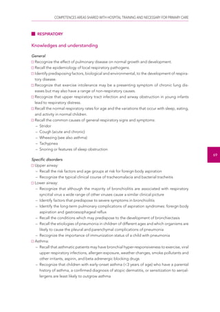 COMPETENCES AREAS SHARED WITH HOSPITAL TRAINING AND NECESSARY FOR PRIMARY CARE 
69 
RESPIRATORY 
Knowledges and understanding 
General 
Recognize the effect of pulmonary disease on normal growth and development. 
Recall the epidemiology of local respiratory pathogens. 
Identify predisposing factors, biological and environmental, to the development of respira-tory 
disease. 
Recognize that exercise intolerance may be a presenting symptom of chronic lung dis-eases 
but may also have a range of non-respiratory causes. 
Recognize that upper respiratory tract infection and airway obstruction in young infants 
lead to respiratory distress. 
Recall the normal respiratory rates for age and the variations that occur with sleep, eating, 
and activity in normal children. 
Recall the common causes of general respiratory signs and symptoms: 
– Stridor 
– Cough (acute and chronic) 
– Wheezing (see also asthma) 
– Tachypnea 
– Snoring or features of sleep obstruction 
Specific disorders 
Upper airway: 
– Recall the risk factors and age groups at risk for foreign body aspiration 
– Recognize the typical clinical course of tracheomalacia and bacterial tracheitis 
Lower airway: 
– Recognize that although the majority of bronchiolitis are associated with respiratory 
syncitial virus a wide range of other viruses cause a similar clinical picture 
– Identify factors that predispose to severe symptoms in bronchiolitis 
– Identify the long-term pulmonary complications of aspiration syndromes: foreign body 
aspiration and gastroesophageal reflux 
– Recall the conditions which may predispose to the development of bronchiectasis 
– Recall the etiologies of pneumonia in children of different ages and which organisms are 
likely to cause the pleural and parenchymal complications of pneumonia 
– Recognize the importance of immunization status of a child with pneumonia 
Asthma: 
– Recall that asthmatic patients may have bronchial hyper-responsiveness to exercise, viral 
upper respiratory infections, allergen exposure, weather changes, smoke pollutants and 
other irritants, aspirin, and beta adrenergic blocking drugs 
– Recognize that children with early-onset asthma (<3 years of age) who have a parental 
history of asthma, a confirmed diagnosis of atopic dermatitis, or sensitization to aeroal-lergens 
are least likely to outgrow asthma 
 