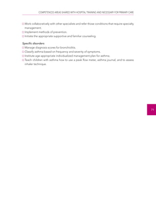 COMPETENCES AREAS SHARED WITH HOSPITAL TRAINING AND NECESSARY FOR PRIMARY CARE 
71 
Work collaboratively with other specialists and refer those conditions that require specialty 
management. 
Implement methods of prevention. 
Initiate the appropriate supportive and familiar counseling. 
Specific disorders 
Manage diagnosis scores for bronchiolitis. 
Classify asthma based on frequency and severity of symptoms. 
Institute age-appropriate individualized management plan for asthma. 
Teach children with asthma how to use a peak flow meter, asthma journal, and to assess 
inhaler technique. 
 