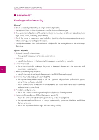 CURRICULUM IN PRIMARY CARE PAEDIATRICS 
72 
RHEUMATOLOGY 
Knowledge and understanding 
General 
Recall causes of joint swelling at single and multiple sites. 
Recognize common clinical presentations of a limp at different ages. 
Recognize normal patterns of leg alignment and foot posture at different ages (e.g., bow 
legs, knock knees, in-toeing, and flat feet). 
Recall the range of treatments used including steroids, other immunosuppressive agents, 
cytotoxic drugs, and biological therapies. 
Recognize the need for a comprehensive program for the management of rheumatologic 
disorders. 
Specific disorders 
Systemic Lupus Erythematosus: 
– Recognize the spectrum of clinical presentations 
Vasculitis: 
– Identify the features in the history which suggest an underlying vasculitis 
Kawasaki disease: 
– Recall the criteria for making a diagnosis of Kawasaki disease and the importance of 
cardiologic investigation 
Henoch-Shönlein purpura (HSP): 
– Identify the typical and atypical presentations of HSP(See nephrology) 
Juvenile rheumatoid (idiopathic) artritis (JIA): 
– Recognize major presentations of JIA (i.e., systemic, oligoarthritis, polyarthritis, psori-atic 
arthritis, enthesitis arthritis) 
– Recall common viral and bacterial infections that are associated with a reactive arthritis 
and post-infectious arthritis 
Periodic Fever Syndrome: 
– Recall the criteria for making the diagnosis of periodic fever syndrome 
Hypermobility syndromes (Ehlers Danlos and Marfan’s): 
– Recall the relationship between hypermobility and joint complaints 
– Recognize the clinical features of benign hypermobility syndrome, Marfan’s, and Ehlers 
Danlos syndrome 
– Recall the importance of taking a detailed family history 
 