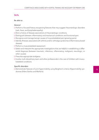 COMPETENCES AREAS SHARED WITH HOSPITAL TRAINING AND NECESSARY FOR PRIMARY CARE 
73 
Skills 
Be able to: 
General 
Perform a focused history recognizing features that may suggest rheumatologic disorders 
(rash, fever, and lymphadenopathy). 
Elicit a history of disease associations of rheumatologic conditions. 
Distinguish between inflammatory and mechanical conditions and functional pain. 
Recognize and manage benign causes of musculoskeletal pain (growing pains). 
Identify illnesses associated with arthritis and/or arthralgia syndromes (inflammatory bowel 
disease). 
Perform a musculoskeletal assessment. 
Select and interpret the appropriate investigations that are helpful in establishing a differ-ential 
diagnosis (between traumatic, infectious, inflammatory, malignant, neurologic, or 
other causes). 
Prescribe appropriate analgesia. 
Involve multi-disciplinary team and other professionals in the care of children with muscu-loskeletal 
conditions. 
Specific disorders 
Demonstrate features of joint hypermobility using Beighton’s criteria (Hypermobility syn-dromes 
Ehlers Danlos and Marfan’s). 
 