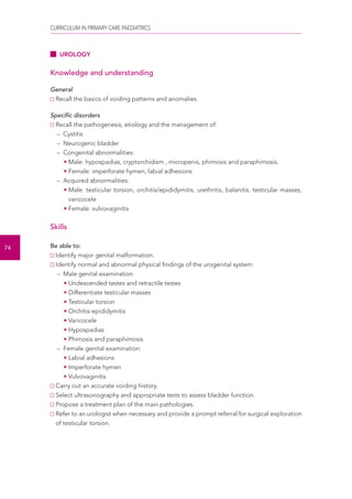 CURRICULUM IN PRIMARY CARE PAEDIATRICS 
74 
UROLOGY 
Knowledge and understanding 
General 
Recall the basics of voiding patterns and anomalies. 
Specific disorders 
Recall the pathogenesis, etiology and the management of: 
– Cystitis 
– Neurogenic bladder 
– Congenital abnormalities: 
• Male: hypospadias, cryptorchidism , micropenis, phimosis and paraphimosis. 
• Female: imperforate hymen, labial adhesions 
– Acquired abnormalities: 
• Male: testicular torsion, orchitis/epididymitis, urethritis, balanitis, testicular masses, 
varicocele 
• Female: vulvovaginitis 
Skills 
Be able to: 
Identify major genital malformation. 
Identify normal and abnormal physical findings of the urogenital system: 
– Male genital examination 
• Undescended testes and retractile testes 
• Differentiate testicular masses 
• Testicular torsion 
• Orchitis-epididymitis 
• Varicocele 
• Hypospadias 
• Phimosis and paraphimosis 
– Female genital examination: 
• Labial adhesions 
• Imperforate hymen 
• Vulvovaginitis 
Carry out an accurate voiding history. 
Select ultrasonography and appropriate tests to assess bladder function. 
Propose a treatment plan of the main pathologies. 
Refer to an urologist when necessary and provide a prompt referral for surgical exploration 
of testicular torsion. 
 