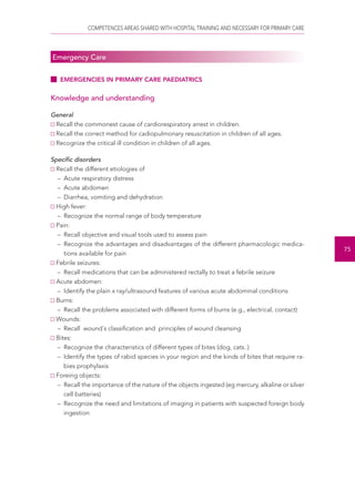 COMPETENCES AREAS SHARED WITH HOSPITAL TRAINING AND NECESSARY FOR PRIMARY CARE 
75 
Emergency Care 
EMERGENCIES IN PRIMARY CARE PAEDIATRICS 
Knowledge and understanding 
General 
Recall the commonest cause of cardiorespiratory arrest in children. 
Recall the correct method for cadiopulmonary resuscitation in children of all ages. 
Recognize the critical ill condition in children of all ages. 
Specific disorders 
Recall the different etiologies of 
– Acute respiratory distress 
– Acute abdomen 
– Diarrhea, vomiting and dehydration 
High fever: 
– Recognize the normal range of body temperature 
Pain: 
– Recall objective and visual tools used to assess pain 
– Recognize the advantages and disadvantages of the different pharmacologic medica-tions 
available for pain 
Febrile seizures: 
– Recall medications that can be administered rectally to treat a febrile seizure 
Acute abdomen: 
– Identify the plain x ray/ultrasound features of various acute abdominal conditions 
Burns: 
– Recall the problems associated with different forms of burns (e.g., electrical, contact) 
Wounds: 
– Recall wound´s classification and principles of wound cleansing 
Bites: 
– Recognize the characteristics of different types of bites (dog, cats..) 
– Identify the types of rabid species in your region and the kinds of bites that require ra-bies 
prophylaxis 
Foreing objects: 
– Recall the importance of the nature of the objects ingested (eg mercury, alkaline or silver 
cell batteries) 
– Recognize the need and limitations of imaging in patients with suspected foreign body 
ingestion 
 