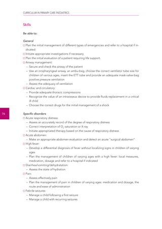 CURRICULUM IN PRIMARY CARE PAEDIATRICS 
76 
Skills 
Be able to: 
General 
Plan the initial management of different types of emergencies and refer to a hospital if in-dicated. 
Initiate appropriate investigations if necessary. 
Plan the initial evaluation of a patient requiring life support. 
Airway management: 
– Secure and check the airway of the patient 
– Use an oropharyngeal airway, an ambu-bag, choose the correct ventilator tube size for 
children of various ages, insert the ETT tube and provide an adequate mask-valve-bag 
positive pressure ventilation 
– Assess the adequacy of ventilation 
Cardiac and circulatory: 
– Provide adequate thoracic compressions 
– Recognize the value of an intraosseus device to provide fluids replacement in a critical 
ill child 
– Choose the correct drugs for the initial management of a shock 
Specific disorders 
Acute respiratory distress: 
– Assess an accurately record of the degree of respiratory distress 
– Correct interpretation of O2 saturation or X-ray 
– Initiate appropriated therapy based on the cause of respiratory distress 
Acute abdomen: 
– Make an appropriate abdomen evaluation and detect an acute “surgical abdomen” 
High fever: 
– Develop a differential diagnosis of fever without localizing signs in children of varying 
ages 
– Plan the management of children of varying ages with a high fever: local measures, 
medication, dosage and refer to a hospital if indicated 
Diarrhea/vomiting/dehydratation: 
– Assess the state of hydration 
Pain: 
– Assess effectively pain 
– Plan the management of pain in children of varying ages: medication and dosage, the 
route and ease of administration 
Febrile seizures: 
– Manage a child following a first seizure 
– Manage a child with recurring seizures 
 