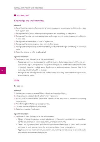 CURRICULUM IN PRIMARY CARE PAEDIATRICS 
78 
TOXICOLOGY 
Knowledge and understanding 
General 
Recall that the majority of unintentional poisoning events occur in young children (i.e., less 
than 6 years old). 
Recognize the locations where poisoning events are most likely to take place. 
Recognize the most common substances, and routes, seen in poisoning events in children 
in your area. 
Recognize the importance of time of ingestions. 
Recognize that poisoning may be a sign of child abuse. 
Recognize the importance of eliminated body fluids and clothing in identifying an unknown 
toxin. 
Recall the criteria to refer to a hospital. 
Specific disorders 
Exposure to toxic substances in the environment 
– Recognize common exposures and health problems that are associated with house ren-ovation 
and repair, the potential occupational exposures and the type of contaminants 
potentially found in drinking water, food sources and environment that can directly or 
indirectly affect the health of children 
– Recognize the role of public health professionals in dealing with control of exposure to 
environmental toxins 
Skills 
Be able to: 
General 
Use as many resources as available to obtain an ingestion history. 
Interpret signs associated with all common ingestions. 
Access poison control center if available, Identify on line resources to assist with poisoning 
management. 
Provide long term follow up as appropriate. 
Counsel families to prevent poisonings. 
Refer to a hospital if indicated. 
Specific disorders 
Exposure to toxic substances in the environment: 
– Obtain a history of exposure to toxic substances in the environment taking into considera-tion 
toxic substances in water, food, home, and local community 
– Detect any signs associated with chronic environmental exposure to toxins and consider 
exposure to toxic substances in the environment as a cause for symptoms 
– Apply awareness improvement, education, counselling and advocacy to prevent acute 
and chronic environmental exposures 
 