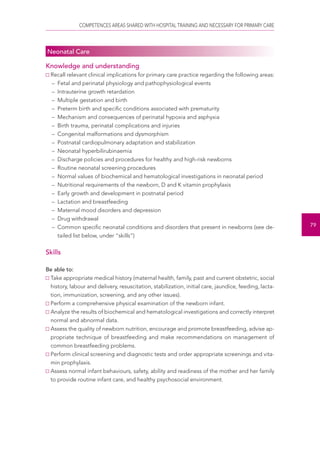 COMPETENCES AREAS SHARED WITH HOSPITAL TRAINING AND NECESSARY FOR PRIMARY CARE 
79 
Neonatal Care 
Knowledge and understanding 
Recall relevant clinical implications for primary care practice regarding the following areas: 
– Fetal and perinatal physiology and pathophysiological events 
– Intrauterine growth retardation 
– Multiple gestation and birth 
– Preterm birth and specific conditions associated with prematurity 
– Mechanism and consequences of perinatal hypoxia and asphyxia 
– Birth trauma, perinatal complications and injuries 
– Congenital malformations and dysmorphism 
– Postnatal cardiopulmonary adaptation and stabilization 
– Neonatal hyperbilirubinaemia 
– Discharge policies and procedures for healthy and high-risk newborns 
– Routine neonatal screening procedures 
– Normal values of biochemical and hematological investigations in neonatal period 
– Nutritional requirements of the newborn, D and K vitamin prophylaxis 
– Early growth and development in postnatal period 
– Lactation and breastfeeding 
– Maternal mood disorders and depression 
– Drug withdrawal 
– Common specific neonatal conditions and disorders that present in newborns (see de-tailed 
list below, under “skills”) 
Skills 
Be able to: 
Take appropriate medical history (maternal health, family, past and current obstetric, social 
history, labour and delivery, resuscitation, stabilization, initial care, jaundice, feeding, lacta-tion, 
immunization, screening, and any other issues). 
Perform a comprehensive physical examination of the newborn infant. 
Analyze the results of biochemical and hematological investigations and correctly interpret 
normal and abnormal data. 
Assess the quality of newborn nutrition, encourage and promote breastfeeding, advise ap-propriate 
technique of breastfeeding and make recommendations on management of 
common breastfeeding problems. 
Perform clinical screening and diagnostic tests and order appropriate screenings and vita-min 
prophylaxis. 
Assess normal infant behaviours, safety, ability and readiness of the mother and her family 
to provide routine infant care, and healthy psychosocial environment. 
 