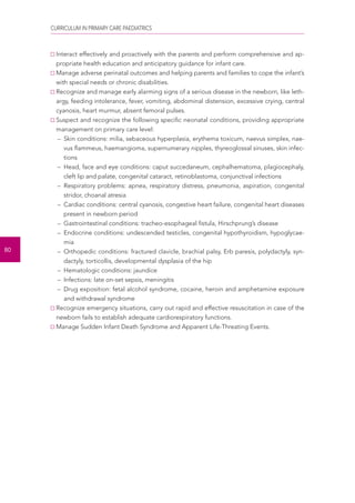 CURRICULUM IN PRIMARY CARE PAEDIATRICS 
80 
Interact effectively and proactively with the parents and perform comprehensive and ap-propriate 
health education and anticipatory guidance for infant care. 
Manage adverse perinatal outcomes and helping parents and families to cope the infant’s 
with special needs or chronic disabilities. 
Recognize and manage early alarming signs of a serious disease in the newborn, like leth-argy, 
feeding intolerance, fever, vomiting, abdominal distension, excessive crying, central 
cyanosis, heart murmur, absent femoral pulses. 
Suspect and recognize the following specific neonatal conditions, providing appropriate 
management on primary care level: 
– Skin conditions: milia, sebaceous hyperplasia, erythema toxicum, naevus simplex, nae-vus 
flammeus, haemangioma, supernumerary nipples, thyreoglossal sinuses, skin infec-tions 
– Head, face and eye conditions: caput succedaneum, cephalhematoma, plagiocephaly, 
cleft lip and palate, congenital cataract, retinoblastoma, conjunctival infections 
– Respiratory problems: apnea, respiratory distress, pneumonia, aspiration, congenital 
stridor, choanal atresia 
– Cardiac conditions: central cyanosis, congestive heart failure, congenital heart diseases 
present in newborn period 
– Gastrointestinal conditions: tracheo-esophageal fistula, Hirschprung’s disease 
– Endocrine conditions: undescended testicles, congenital hypothyroidism, hypoglycae-mia 
– Orthopedic conditions: fractured clavicle, brachial palsy, Erb paresis, polydactyly, syn-dactyly, 
torticollis, developmental dysplasia of the hip 
– Hematologic conditions: jaundice 
– Infections: late on-set sepsis, meningitis 
– Drug exposition: fetal alcohol syndrome, cocaine, heroin and amphetamine exposure 
and withdrawal syndrome 
Recognize emergency situations, carry out rapid and effective resuscitation in case of the 
newborn fails to establish adequate cardiorespiratory functions. 
Manage Sudden Infant Death Syndrome and Apparent Life-Threating Events. 
 