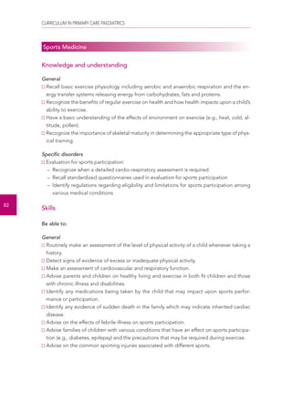 CURRICULUM IN PRIMARY CARE PAEDIATRICS 
82 
Sports Medicine 
Knowledge and understanding 
General 
Recall basic exercise physiology including aerobic and anaerobic respiration and the en-ergy 
transfer systems releasing energy from carbohydrates, fats and proteins. 
Recognize the benefits of regular exercise on health and how health impacts upon a child’s 
ability to exercise. 
Have a basic understanding of the effects of environment on exercise (e.g., heat, cold, al-titude, 
pollen). 
Recognize the importance of skeletal maturity in determining the appropriate type of phys-ical 
training. 
Specific disorders 
Evaluation for sports participation: 
– Recognize when a detailed cardio-respiratory assessment is required 
– Recall standardized questionnaires used in evaluation for sports participation 
– Identify regulations regarding eligibility and limitations for sports participation among 
various medical conditions 
Skills 
Be able to: 
General 
Routinely make an assessment of the level of physical activity of a child whenever taking a 
history. 
Detect signs of evidence of excess or inadequate physical activity. 
Make an assessment of cardiovascular and respiratory function. 
Advise parents and children on healthy living and exercise in both fit children and those 
with chronic illness and disabilities. 
Identify any medications being taken by the child that may impact upon sports perfor-mance 
or participation. 
Identify any evidence of sudden death in the family which may indicate inherited cardiac 
disease. 
Advise on the effects of febrile illness on sports participation. 
Advise families of children with various conditions that have an effect on sports participa-tion 
(e.g., diabetes, epilepsy) and the precautions that may be required during exercise. 
Advise on the common sporting injuries associated with different sports. 
 