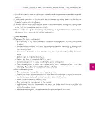 COMPETENCES AREAS SHARED WITH HOSPITAL TRAINING AND NECESSARY FOR PRIMARY CARE 
83 
Provide advice about the suitability and side effects of using performance enhancing med-ications. 
Consult with specialists of children with chronic illnesses regarding their suitability for par-ticipation 
in sport where indicated. 
Counsel families on appropriate diet and fluid requirements for those participating in ex-ercise 
both for recreation and competitively. 
Know how to manage the more frequent pathology in regard to exercise: sprain, strain, 
contusions, knee injuries, ankle injuries, foot injuries. 
Specific disorders 
Evaluation for sports participation: 
– Elicit a history of any previous medical conditions that might limit a child’s participation 
in sports 
– Identify health problems associated with competitive female athletes (e.g., eating disor-ders, 
amenorrhea) 
– Assess musculoskeletal abnormalities that may have implications for participation in ex-ercise 
– Detect signs of anabolic steroid use 
– Detect any signs of injury resulting from sport 
– Select investigations to assess suitability for sports participation 
– Select investigations to assess for complications of sports participation (e.g., bone den-sitometry, 
if available, for competitive female athletes) 
Musculoskeletal injuries: 
– Take an accurate history of the event leading to injury 
– Detect the clinical manifestations of the more frequent pathology in regard to exercise: 
sprain, strain, contusions, knee injuries, ankle injuries, foot injuries 
– Use x-rays mainly to rule out bony injury 
– Plan for the acute management of the injuries 
– Appropriately use, and recommend the use of, ice packs in soft tissue injury, rest and 
anti-inflammatory drugs 
– Refer to the emergency department or to the specialist when indicated 
 