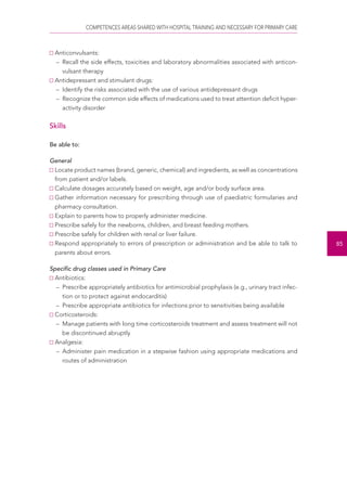 COMPETENCES AREAS SHARED WITH HOSPITAL TRAINING AND NECESSARY FOR PRIMARY CARE 
85 
Anticonvulsants: 
– Recall the side effects, toxicities and laboratory abnormalities associated with anticon-vulsant 
therapy 
Antidepressant and stimulant drugs: 
– Identify the risks associated with the use of various antidepressant drugs 
– Recognize the common side effects of medications used to treat attention deficit hyper-activity 
disorder 
Skills 
Be able to: 
General 
Locate product names (brand, generic, chemical) and ingredients, as well as concentrations 
from patient and/or labels. 
Calculate dosages accurately based on weight, age and/or body surface area. 
Gather information necessary for prescribing through use of paediatric formularies and 
pharmacy consultation. 
Explain to parents how to properly administer medicine. 
Prescribe safely for the newborns, children, and breast feeding mothers. 
Prescribe safely for children with renal or liver failure. 
Respond appropriately to errors of prescription or administration and be able to talk to 
parents about errors. 
Specific drug classes used in Primary Care 
Antibiotics: 
– Prescribe appropriately antibiotics for antimicrobial prophylaxis (e.g., urinary tract infec-tion 
or to protect against endocarditis) 
– Prescribe appropriate antibiotics for infections prior to sensitivities being available 
Corticosteroids: 
– Manage patients with long time corticosteroids treatment and assess treatment will not 
be discontinued abruptly 
Analgesia: 
– Administer pain medication in a stepwise fashion using appropriate medications and 
routes of administration 
 