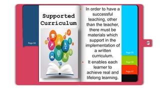 Page 07
Page 06
Page 01
Page 02
Page 03
Page 04
Page 05
Supported
Curriculum
 In order to have a
successful
teaching, other
than the teacher,
there must be
materials which
support in the
implementation of
a written
curriculum.
 It enables each
learner to
achieve real and
lifelong learning.
 