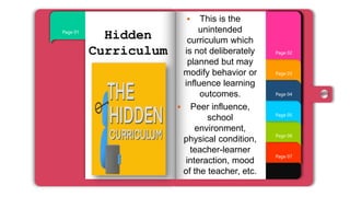 Page 07
Page 06
Page 05
Page 04
Page 03
Page 01
Page 02
Hidden
Curriculum
 This is the
unintended
curriculum which
is not deliberately
planned but may
modify behavior or
influence learning
outcomes.
 Peer influence,
school
environment,
physical condition,
teacher-learner
interaction, mood
of the teacher, etc.
 