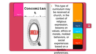 Page 07
Page 06
Page 05
Page 04
Page 01
Page 03
Page 02
Concomitan
t
Curriculum
 This type of
curriculum may
be received at
church, in the
context of
religious
expression,
lessons on
values, ethics or
morals, molded
behaviors, or
social
experiences
based on a
family's
preferences.
 