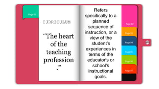 Page 07
Page 06
Page 05
Page 04
Page 03
Page 01
Page 02
CURRICULUM
“The heart
of the
teaching
profession
.”
Refers
specifically to a
planned
sequence of
instruction, or a
view of the
student's
experiences in
terms of the
educator's or
school's
instructional
goals.
 