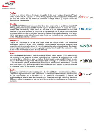 10
}
FireEye
FireEye es el líder en detener el malware avanzado, de día cero y ataques dirigidos APT que
omiten NGFW, IPS, AV, y puertas de enlace. FireEye complementa estas defensas tradicionales
que sólo se centran en las amenazas conocidas. FireEye detecta y bloquea amenazas
desconocidas y específicas.
BlueCat
BLUECAT NETWORKS es el proveedor líder de la clase empresarial de gestión de dirección IP
(IPAM) y plataformas seguras de DNS / DHCP equipos de administración de redes. Hoy en día,
Proteus IPAM plataformas y Adonis familia de DNS / DHCP, se han implementado con éxito para
satisfacer la creciente demanda de gestión de propiedad intelectual de las pequeñas-medianas
empresas, gobierno, militares, servicios financieros, fabricación y organizaciones de venta al por
menor organizaciones de todo el mundo, que ofrece una ventanilla única para la protección
contra el fraude de extremo a extremo.
Kaspersky
Una de las compañías de TI que más rápido crece en todo el mundo. Está firmemente
posicionada como uno de los cuatro principales proveedores de software de seguridad para
endpoints. Asimismo, emplea a más de tres mil especialistas altamente calificados. Cuenta con
oficinas regionales en veintinueve países, y sus productos y tecnología brindan protección a más
de trescientos millones de usuarios de todo el mundo.
Arbor
Arbor Networks es el proveedor de soluciones de defensa contra ataques DDoS preferido por
los proveedores de servicios, grandes proveedores de hospedaje y proveedores de cloud
computing. Como estándar de facto en materia de defensa contra ataques DDoS para la gran
mayoría de ISP de nivel 1 y nivel 2, Arbor dispone de la tecnología de neutralización de ataques
DDoS más testada y fiable. El sistema de protección de disponibilidad Arbor Pravail (“Pravail
APS”) ofrece tecnología testada de primera clase de defensa contra ataques DDoS cuya finalidad
es proteger el centro de datos de las empresas.
Qualys
Qualys, proveedor líder en soluciones de gestión de vulnerabilidades y cumplimiento de políticas.
Ofrece a las organizaciones de todos los tamaños y sectores descubrimiento de vulnerabilidades
en los componentes de la infraestructura IT, garantizar cumplimiento y priorizar las
remediaciones de acuerdo a los riesgos de negocio. Qualys es certificado como ASV por el PCI
SSC para realizar los servicios de scan de la red de comercios, proveedores de servicio y sector
financiero.
 