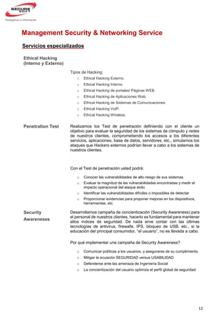 12
Penetration Test
Management Security & Networking Service
Con el Test de penetración usted podrá:
o Conocer las vulnerabilidades de alto riesgo de sus sistemas.
o Evaluar la magnitud de las vulnerabilidades encontradas y medir el
impacto operacional del ataque éxito.
o Identificar las vulnerabilidades difíciles o imposibles de detectar
o Proporcionar evidencias para proponer mejoras en los dispositivos,
herramientas, etc.
Servicios especializados
Ethical Hacking
(Interno y Externo)
Tipos de Hacking:
o Ethical Hacking Externo.
o Ethical Hacking Interno.
o Ethical Hacking de portales/ Páginas WEB.
o Ethical Hacking de Aplicaciones Web.
o Ethical Hacking de Sistemas de Comunicaciones.
o Ethical Hacking VoIP.
o Ethical Hacking Wireless.
Realizamos los Test de penetración definiendo con el cliente un
objetivo para evaluar la seguridad de los sistemas de cómputo y redes
de nuestros clientes, comprometiendo los accesos a los diferentes
servicios, aplicaciones, base de datos, servidores, etc., simulamos los
ataques que Hackers externos podrían llevar a cabo a los sistemas de
nuestros clientes.
Security
Awareneses
Desarrollamos campaña de concientización (Security Awareness) para
el personal de nuestros clientes, hacerlo es fundamental para mantener
altos índices de seguridad. De nada sirve contar con las últimas
tecnologías de antivirus, firewalls, IPS, bloqueo de USB, etc., si la
educación del principal consumidor, “el usuario”, no es llevada a cabo.
Por qué implementar una campaña de Security Awareness?
o Comunicar políticas a los usuarios, y asegurarse de su cumplimiento.
o Mitigar la ecuación SEGURIDAD versus USABILIDAD
o Defenderse ante las amenaza de Ingeniería Social
o La concientización del usuario optimiza el perfil global de seguridad
 