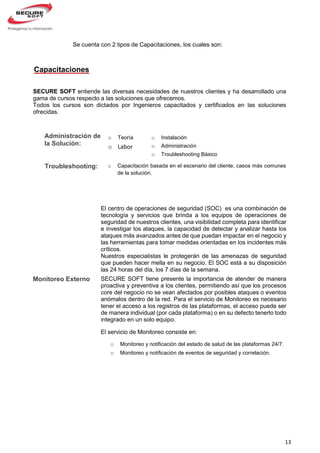 13
Capacitaciones
SECURE SOFT entiende las diversas necesidades de nuestros clientes y ha desarrollado una
gama de cursos respecto a las soluciones que ofrecemos.
Todos los cursos son dictados por Ingenieros capacitados y certificados en las soluciones
ofrecidas.
o Capacitación basada en el escenario del cliente, casos más comunes
de la solución.
Administración de
la Solución:
Se cuenta con 2 tipos de Capacitaciones, los cuales son:
o Teoría
o Labor
atorio
o Instalación
o Administración
o Troubleshooting Básico
Troubleshooting:
El centro de operaciones de seguridad (SOC) es una combinación de
tecnología y servicios que brinda a los equipos de operaciones de
seguridad de nuestros clientes, una visibilidad completa para identificar
e investigar los ataques, la capacidad de detectar y analizar hasta los
ataques más avanzados antes de que puedan impactar en el negocio y
las herramientas para tomar medidas orientadas en los incidentes más
críticos.
Nuestros especialistas le protegerán de las amenazas de seguridad
que pueden hacer mella en su negocio. El SOC está a su disposición
las 24 horas del día, los 7 días de la semana.
SECURE SOFT tiene presente la importancia de atender de manera
proactiva y preventiva a los clientes, permitiendo así que los procesos
core del negocio no se vean afectados por posibles ataques o eventos
anómalos dentro de la red. Para el servicio de Monitoreo es necesario
tener el acceso a los registros de las plataformas, el acceso puede ser
de manera individual (por cada plataforma) o en su defecto tenerlo todo
integrado en un solo equipo.
El servicio de Monitoreo consiste en:
o Monitoreo y notificación del estado de salud de las plataformas 24/7.
o Monitoreo y notificación de eventos de seguridad y correlación.
Monitoreo Externo
 