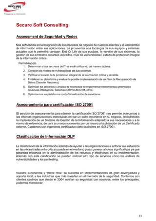 15
El servicio de asesoramiento para obtener la certificación ISO 27001 nos permite acercarnos a
las distintas organizaciones interesadas en dar un salto importante en su negocio, facilitándoles
la implantación de un Sistema de Gestión de la Información adaptado a sus necesidades y a la
norma de referencia, de cara a un reconocimiento por un tercero y la obtención de un Certificado
externo. Contamos con ingenieros certificados como auditores en ISO 27001.
Nos enfocamos en la integración de los procesos de negocio de nuestros clientes y el intercambio
de información entre sus aplicaciones. Le proveemos una topología de sus equipos y sistemas
actuales que le permitirá conocer: End Of Life de sus equipos, la versión de sus sistemas, la
gestión de sus contratos, recursos utilizados, nivel de vulnerabilidad, estado de protección integral
de la información crítica.
Secure Soft Consulting
Permitiéndole:
1. Determinar si sus recursos de IT se están utilizando de manera óptima.
2. Conocer los niveles de vulnerabilidad de sus sistemas.
3. Verificar el estado de la protección integral de la información crítica y sensible.
4. Fortalecer su plataforma y evaluar la posible implementación de un Plan de Recuperación de
Datos (Disaster Recovery)
5. Optimizar los procesos y analizar la necesidad de implementar herramientas gerenciales
(Business Intelligence, Sistemas ERP/SCM/CRM, otros)
6. Optimizamos su plataforma con la Virtualización de servidores.
7. Evaluar y determinar la mejor alternativa de Soporte para su Infraestructura TI, basados en la
dimensión de su negocio, sin afectar su OPEX y manteniendo los niveles de eficiencia.
Assessment de Seguridad y Redes
Asesoramiento para certificación ISO 27001
Nuestra experiencia y “Know How” se sustenta en implementaciones de gran envergadura y
soporte local, a las industrias que más invierten en el mercado de la seguridad. Contamos con
clientes cautivos que desde el 2004 confían su seguridad con nosotros; entre los principales,
podemos mencionar:
La clasificación de la información además de ayudar a las organizaciones a enfocar sus esfuerzos
en las necesidades más críticas puede en el mediano plazo generar ahorros significativos ya que
garantiza eficiencia en la administración de los recursos y efectividad en su implementación.
Además con esta clasificación se pueden enfocar otro tipo de servicios cómo los análisis de
vulnerabilidades y los pentesting.
Clasificación de Información DLP
 