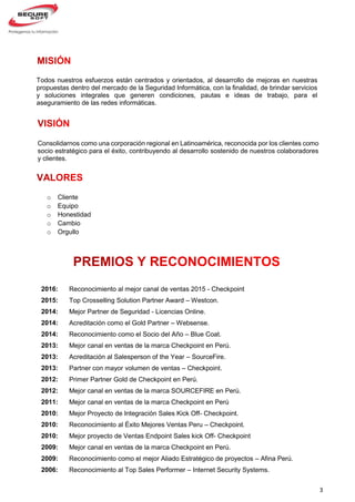 3
Consolidarnos como una corporación regional en Latinoamérica, reconocida por los clientes como
socio estratégico para el éxito, contribuyendo al desarrollo sostenido de nuestros colaboradores
y clientes.
Todos nuestros esfuerzos están centrados y orientados, al desarrollo de mejoras en nuestras
propuestas dentro del mercado de la Seguridad Informática, con la finalidad, de brindar servicios
y soluciones integrales que generen condiciones, pautas e ideas de trabajo, para el
aseguramiento de las redes informáticas.
2016:
2015:
2014:
2014:
2014:
2013:
2013:
2013:
2012:
2012:
2011:
2010:
2010:
2010:
2009:
2009:
2006:
Reconocimiento al mejor canal de ventas 2015 - Checkpoint
Top Crosselling Solution Partner Award – Westcon.
Mejor Partner de Seguridad - Licencias Online.
Acreditación como el Gold Partner – Websense.
Reconocimiento como el Socio del Año – Blue Coat.
Mejor canal en ventas de la marca Checkpoint en Perú.
Acreditación al Salesperson of the Year – SourceFire.
Partner con mayor volumen de ventas – Checkpoint.
Primer Partner Gold de Checkpoint en Perú.
Mejor canal en ventas de la marca SOURCEFIRE en Perù.
Mejor canal en ventas de la marca Checkpoint en Perú
Mejor Proyecto de Integración Sales Kick Off- Checkpoint.
Reconocimiento al Éxito Mejores Ventas Peru – Checkpoint.
Mejor proyecto de Ventas Endpoint Sales kick Off- Checkpoint
Mejor canal en ventas de la marca Checkpoint en Perú.
Reconocimiento como el mejor Aliado Estratégico de proyectos – Afina Perú.
Reconocimiento al Top Sales Performer – Internet Security Systems.
o Cliente
o Equipo
o Honestidad
o Cambio
o Orgullo
 
