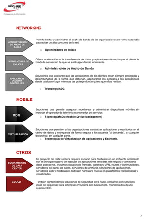 7
Soluciones que aseguran que las aplicaciones de los clientes están siempre protegidas y
desempeñados de la forma que deberían, asegurando los accesos a las aplicaciones
desde cualquier lugar mientras las protege donde quiera que ellas residan.
o Tecnología ADC
NETWORKING
MOBILE
OTROS
CLOUD
Permite limitar y administrar el ancho de banda de las organizaciones en forma razonable
para evitar un alto consumo de la red.
o Optimizadores de enlace
ADMINISTRACIÓN
DE ANCHO DE
BANDA
OPTIMIZADORES DE
ENLACES
APPLICATION
DELIVERY
CONTROLLER
Ofrece aceleración en la transferencia de datos y aplicaciones de modo que al cliente le
brinda la sensación de que se están ejecutando localmente.
o Administración de Ancho de Banda
Soluciones que permiten a las organizaciones centralizar aplicaciones y escritorios en el
centro de datos y entregarlos de forma segura a los usuarios "a demanda", a cualquier
dispositivo, en cualquier parte.
o Tecnologías de Virtualización de Aplicaciones y Escritorio.
Soluciones que permite asegurar, monitorear y administrar dispositivos móviles sin
importar el operador de telefonía o proveedor de servicios.
o Tecnología MDM (Mobile Device Management)MDM
VIRTUALIZACIÓN
EQUIPAMIENTO
DE DATA
CENTER
Un proyecto de Data Centers requiere espacio para hardware en un ambiente controlado
con el principal objetivo de ejecutar las aplicaciones centrales del negocio y almacenar
datos operativos, incluimos equipos de firewalls, gateways VPN, routers y conmutadores,
servidores de banco de datos, servidores de archivos, servidores de aplicaciones,
servidores web y middleware, todos en hardware físico o en plataformas consolidadas y
virtualizadas.
También contemplamos soluciones de seguridad en la nube, contamos con servicios
cloud de seguridad para empresas Providers and Consumers, monitoreados desde
nuestro SOC.
 