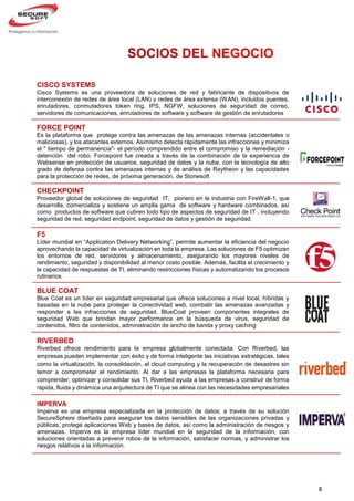 8
CISCO SYSTEMS
Cisco Systems es una proveedora de soluciones de red y fabricante de dispositivos de
interconexión de redes de área local (LAN) y redes de área extensa (WAN), incluidos puentes,
enrutadores, conmutadores token ring, IPS, NGFW, soluciones de seguridad de correo,
servidores de comunicaciones, enrutadores de software y software de gestión de enrutadores
FORCE POINT
Es la plataforma que protege contra las amenazas de las amenazas internas (accidentales o
maliciosas), y los atacantes externos. Asimismo detecta rápidamente las infracciones y minimiza
el " tiempo de permanencia"- el período comprendido entre el compromiso y la remediación -
detención del robo. Forcepoint fue creada a través de la combinación de la experiencia de
Websense en protección de usuarios, seguridad de datos y la nube, con la tecnología de alto
grado de defensa contra las amenazas internas y de análisis de Raytheon y las capacidades
para la protección de redes, de próxima generación, de Stonesoft
CHECKPOINT
Proveedor global de soluciones de seguridad IT, pionero en la industria con FireWall-1, que
desarrolla, comercializa y sostiene un amplia gama de software y hardware combinados, así
como productos de software que cubren todo tipo de aspectos de seguridad de IT , incluyendo
seguridad de red, seguridad endpoint, seguridad de datos y gestión de seguridad.
F5
Líder mundial en “Application Delivery Networking”, permite aumentar la eficiencia del negocio
aprovechando la capacidad de virtualización en toda la empresa. Las soluciones de F5 optimizan
los entornos de red, servidores y almacenamiento, asegurando los mayores niveles de
rendimiento, seguridad y disponibilidad al menor costo posible. Además, facilita el crecimiento y
la capacidad de respuestas de TI, eliminando restricciones físicas y automatizando los procesos
rutinarios.
BLUE COAT
Blue Coat es un líder en seguridad empresarial que ofrece soluciones a nivel local, híbridas y
basadas en la nube para proteger la conectividad web, combatir las amenazas avanzadas y
responder a las infracciones de seguridad. BlueCoat proveen componentes integrales de
seguridad Web que brindan mayor performance en la búsqueda de virus, seguridad de
contenidos, filtro de contenidos, administración de ancho de banda y proxy caching
RIVERBED
Riverbed ofrece rendimiento para la empresa globalmente conectada. Con Riverbed, las
empresas pueden implementar con éxito y de forma inteligente las iniciativas estratégicas, tales
como la virtualización, la consolidación, el cloud computing y la recuperación de desastres sin
temor a comprometer el rendimiento. Al dar a las empresas la plataforma necesaria para
comprender, optimizar y consolidar sus TI, Riverbed ayuda a las empresas a construir de forma
rápida, fluida y dinámica una arquitectura de TI que se alinea con las necesidades empresariales
IMPERVA
Imperva es una empresa especializada en la protección de datos; a través de su solución
SecureSphere diseñada para asegurar los datos sensibles de las organizaciones privadas y
públicas, protege aplicaciones Web y bases de datos, así como la administración de riesgos y
amenazas. Imperva es la empresa líder mundial en la seguridad de la información, con
soluciones orientadas a prevenir robos de la información, satisfacer normas, y administrar los
riesgos relativos a la información.
 