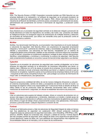 9
RSA
RSA, The Security Division of EMC Corporation (conocida también por RSA Security) es una
empresa dedicada a la criptografía y al software de seguridad, es el principal proveedor de
soluciones de seguridad para aceleración del negocio. RSA, ofrece soluciones líderes en la
industria de verificación de identidad y control de acceso, encriptación y administración de claves,
administración del cumplimiento de normas e información de seguridad, y protección contra
fraudes.
EASY SOLUTIONS
Easy Solutions es un proveedor de seguridad centrado en la detección integral y prevención de
fraude electrónico en todos los dispositivos, los canales y las nubes. Sus productos van desde
la inteligencia fraude y la navegación segura de autenticación de múltiples factores y detección
de anomalías de transacciones, que ofrece una ventanilla única para la protección contra el
fraude de extremo a extremo.
McAfee
McAfee, hoy denominada Intel Security, es el proveedor más importante en el mundo dedicado
a soluciones de seguridad. Intel Security ofrece una arquitectura de seguridad empresarial
integrada y "end-to-end", cubriendo los sistemas, redes y necesidades de gestión del riesgo en
clientes y consumidores. Las soluciones de Intel Security, respaldadas por un sistema de
inteligencia global contra amenazas, habilitan en las empresas una forma segura de conectarse
y usar el internet, comprobar el cumplimiento regulatorio, proteger la data, prevenir disrupciones,
identificar vulnerabilidades y monitorear e incrementar su postura de seguridad. Intel Security
está constantemente focalizado en encontrar nuevas formas de brindar seguridad a sus clientes.
CyberArk
CyberArk es el proveedor de soluciones de seguridad para cuentas privilegiadas; es la única
empresa de seguridad centrada en la eliminación de amenazas cibernéticas que tienen un
objetivo claro: infiltrarse con el fin de atacar el corazón de la empresa. Es la única empresa de
seguridad centrada en anular amenazas cibernéticas que tienen un objetivo concreto y que se
introducen en el sistema. CyberArk cuenta con la confianza de las empresas líderes en el mundo
- incluyendo el 40% de las compañías Fortune 100 - para proteger sus activos de información de
mayor valor, la infraestructura y las aplicaciones.
Gigamon
Gigamon proporciona visibilidad del tráfico de red de manera inteligente ofreciendo su solución
en entornos empresariales, centros de datos y proveedores de servicio de todo el mundo. La
tecnología de Gigamon ofrece a los responsables de TI soluciones frente al desafío de llevar el
tráfico desde la red de producción hasta las diferentes herramientas tales como análisis,
mediciones de rendimiento o seguridad, sin afectar la estabilidad del entorno de producción.
Citrix
Líder en soluciones para puestos de trabajos virtuales, ofrece un conjunto de productos con un
acceso más seguro a las aplicaciones y contenidos, destinado a un amplio y variado grupo de
clientes. Esta idea se ha traducido en software y servicios merecedores de galardones que hacen
de la oficina un lugar de trabajo virtual, proporcionando acceso a las aplicaciones, información,
procesos y personas desde cualquier dispositivo o conexión de red.
Fortinet
Fortinet es el fabricante pionero y líder de soluciones de Seguridad Integral de redes en tiempo
real. Sus plataformas de seguridad con aceleración ASIC ofrecen protección multinivel
integrando todas las aplicaciones de seguridad esenciales, como firewalling, VPN IPSec y SSL,
antivirus, IDS/IPS, filtrado de contenidos web, antispam y calidad de servicio. Fortinet dispone
del más completo porfolio de seguridad, tanto integral de redes como específica de aplicaciones
(correo electrónico, bases de datos, etc.) que satisfacen los requerimientos más exigentes con
funcionalidades líderes en el mercado y con el mayor de los rendimientos
 
