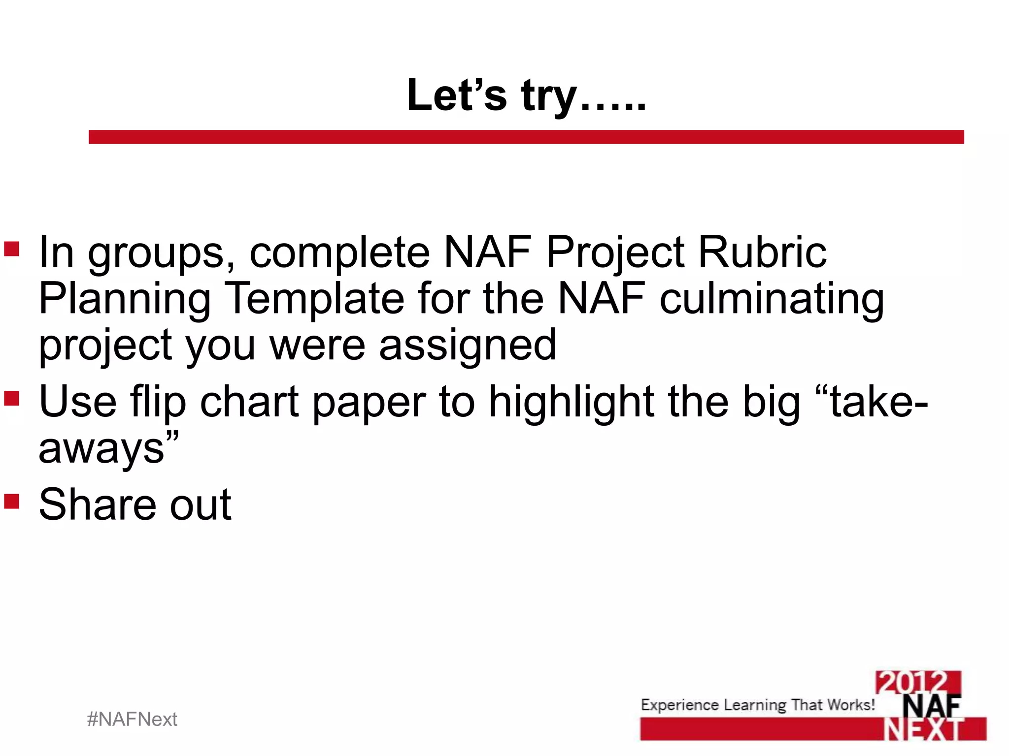 Let’s try…..


 In groups, complete NAF Project Rubric
  Planning Template for the NAF culminating
  project you were assigned
 Use flip chart paper to highlight the big “take-
  aways”
 Share out



    #NAFNext
 