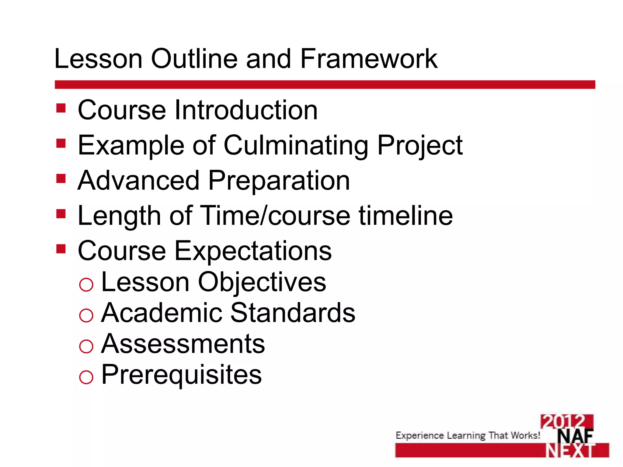 Lesson Outline and Framework
 Course Introduction
 Example of Culminating Project
 Advanced Preparation
 Length of Time/course timeline
 Course Expectations
  o Lesson Objectives
  o Academic Standards
  o Assessments
  o Prerequisites
 