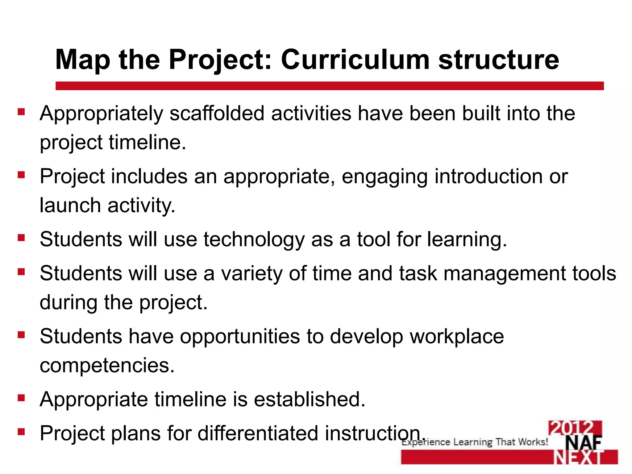 Map the Project: Curriculum structure
 Appropriately scaffolded activities have been built into the
  project timeline.
 Project includes an appropriate, engaging introduction or
  launch activity.
 Students will use technology as a tool for learning.
 Students will use a variety of time and task management tools
  during the project.
 Students have opportunities to develop workplace
  competencies.
 Appropriate timeline is established.
 Project plans for differentiated instruction.
 