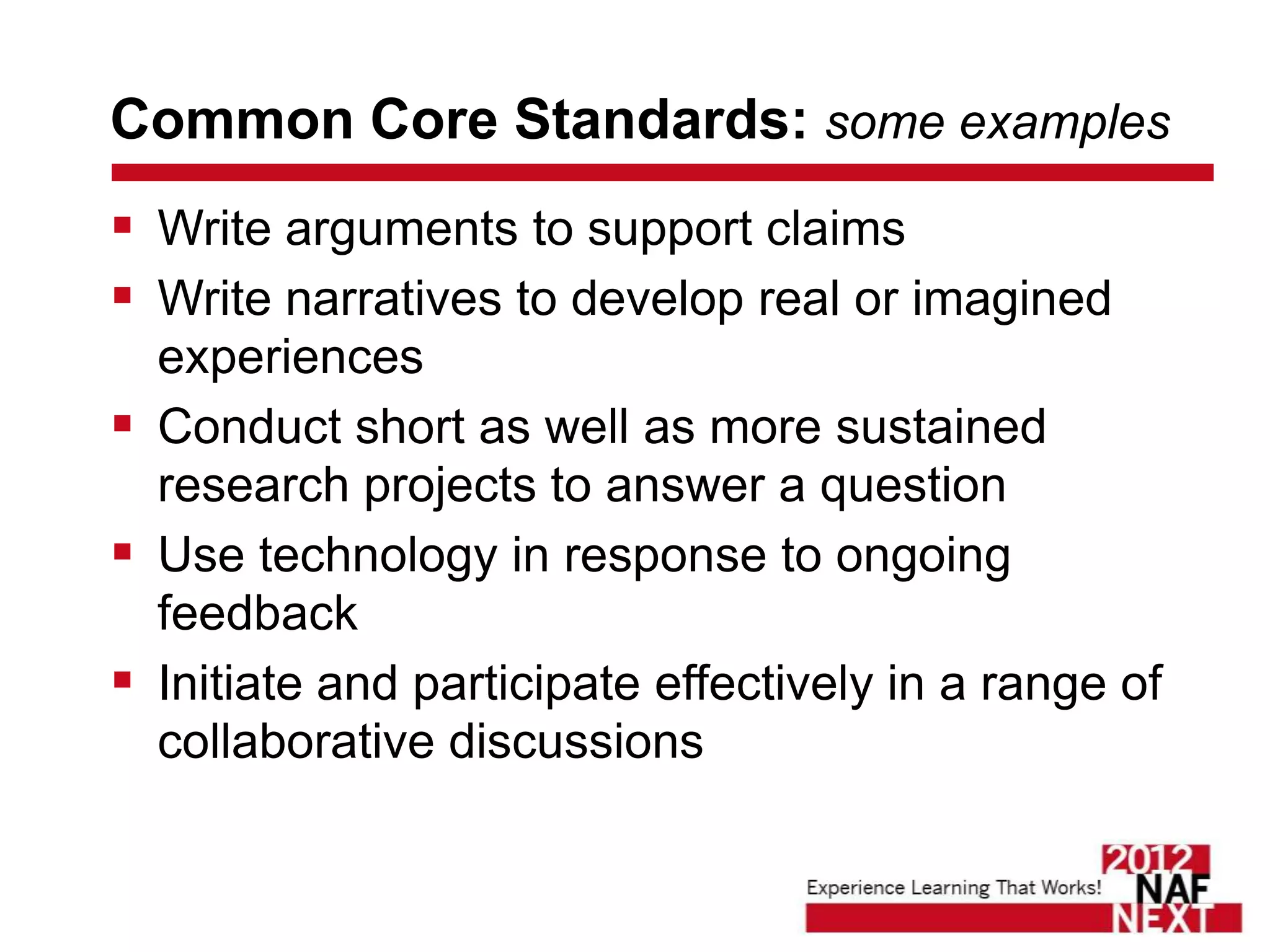 Common Core Standards: some examples
 Write arguments to support claims
 Write narratives to develop real or imagined
  experiences
 Conduct short as well as more sustained
  research projects to answer a question
 Use technology in response to ongoing
  feedback
 Initiate and participate effectively in a range of
  collaborative discussions
 