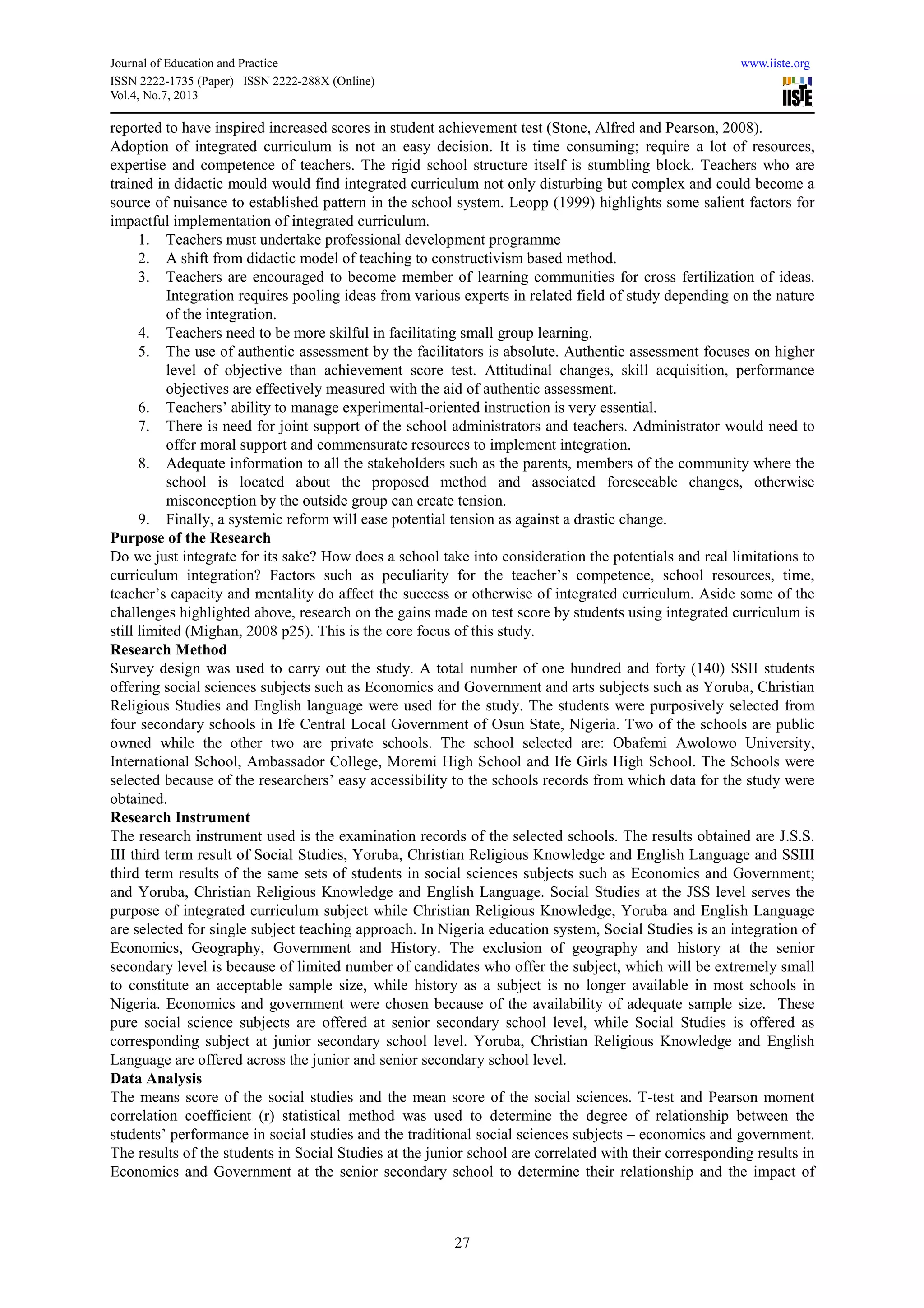 Journal of Education and Practice www.iiste.org
ISSN 2222-1735 (Paper) ISSN 2222-288X (Online)
Vol.4, No.7, 2013
27
reported to have inspired increased scores in student achievement test (Stone, Alfred and Pearson, 2008).
Adoption of integrated curriculum is not an easy decision. It is time consuming; require a lot of resources,
expertise and competence of teachers. The rigid school structure itself is stumbling block. Teachers who are
trained in didactic mould would find integrated curriculum not only disturbing but complex and could become a
source of nuisance to established pattern in the school system. Leopp (1999) highlights some salient factors for
impactful implementation of integrated curriculum.
1. Teachers must undertake professional development programme
2. A shift from didactic model of teaching to constructivism based method.
3. Teachers are encouraged to become member of learning communities for cross fertilization of ideas.
Integration requires pooling ideas from various experts in related field of study depending on the nature
of the integration.
4. Teachers need to be more skilful in facilitating small group learning.
5. The use of authentic assessment by the facilitators is absolute. Authentic assessment focuses on higher
level of objective than achievement score test. Attitudinal changes, skill acquisition, performance
objectives are effectively measured with the aid of authentic assessment.
6. Teachers’ ability to manage experimental-oriented instruction is very essential.
7. There is need for joint support of the school administrators and teachers. Administrator would need to
offer moral support and commensurate resources to implement integration.
8. Adequate information to all the stakeholders such as the parents, members of the community where the
school is located about the proposed method and associated foreseeable changes, otherwise
misconception by the outside group can create tension.
9. Finally, a systemic reform will ease potential tension as against a drastic change.
Purpose of the Research
Do we just integrate for its sake? How does a school take into consideration the potentials and real limitations to
curriculum integration? Factors such as peculiarity for the teacher’s competence, school resources, time,
teacher’s capacity and mentality do affect the success or otherwise of integrated curriculum. Aside some of the
challenges highlighted above, research on the gains made on test score by students using integrated curriculum is
still limited (Mighan, 2008 p25). This is the core focus of this study.
Research Method
Survey design was used to carry out the study. A total number of one hundred and forty (140) SSII students
offering social sciences subjects such as Economics and Government and arts subjects such as Yoruba, Christian
Religious Studies and English language were used for the study. The students were purposively selected from
four secondary schools in Ife Central Local Government of Osun State, Nigeria. Two of the schools are public
owned while the other two are private schools. The school selected are: Obafemi Awolowo University,
International School, Ambassador College, Moremi High School and Ife Girls High School. The Schools were
selected because of the researchers’ easy accessibility to the schools records from which data for the study were
obtained.
Research Instrument
The research instrument used is the examination records of the selected schools. The results obtained are J.S.S.
III third term result of Social Studies, Yoruba, Christian Religious Knowledge and English Language and SSIII
third term results of the same sets of students in social sciences subjects such as Economics and Government;
and Yoruba, Christian Religious Knowledge and English Language. Social Studies at the JSS level serves the
purpose of integrated curriculum subject while Christian Religious Knowledge, Yoruba and English Language
are selected for single subject teaching approach. In Nigeria education system, Social Studies is an integration of
Economics, Geography, Government and History. The exclusion of geography and history at the senior
secondary level is because of limited number of candidates who offer the subject, which will be extremely small
to constitute an acceptable sample size, while history as a subject is no longer available in most schools in
Nigeria. Economics and government were chosen because of the availability of adequate sample size. These
pure social science subjects are offered at senior secondary school level, while Social Studies is offered as
corresponding subject at junior secondary school level. Yoruba, Christian Religious Knowledge and English
Language are offered across the junior and senior secondary school level.
Data Analysis
The means score of the social studies and the mean score of the social sciences. T-test and Pearson moment
correlation coefficient (r) statistical method was used to determine the degree of relationship between the
students’ performance in social studies and the traditional social sciences subjects – economics and government.
The results of the students in Social Studies at the junior school are correlated with their corresponding results in
Economics and Government at the senior secondary school to determine their relationship and the impact of
 