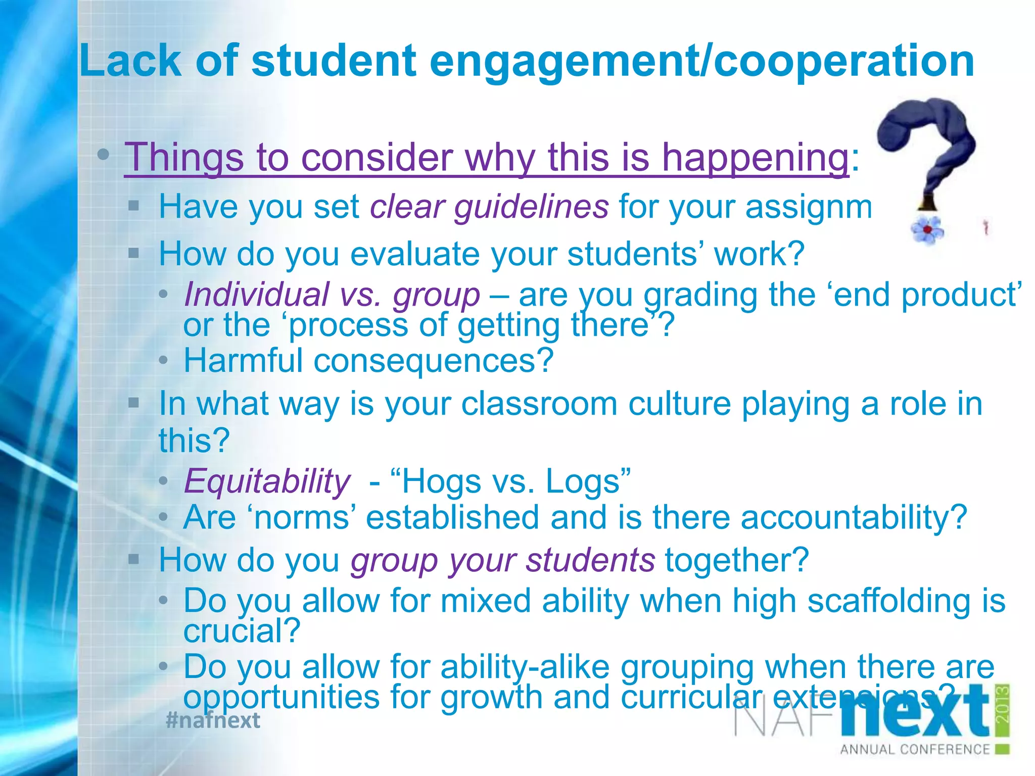 #nafnext
Lack of student engagement/cooperation
• Things to consider why this is happening:
 Have you set clear guidelines for your assignment?
 How do you evaluate your students‟ work?
• Individual vs. group – are you grading the „end product‟
or the „process of getting there‟?
• Harmful consequences?
 In what way is your classroom culture playing a role in
this?
• Equitability - “Hogs vs. Logs”
• Are „norms‟ established and is there accountability?
 How do you group your students together?
• Do you allow for mixed ability when high scaffolding is
crucial?
• Do you allow for ability-alike grouping when there are
opportunities for growth and curricular extensions?
 