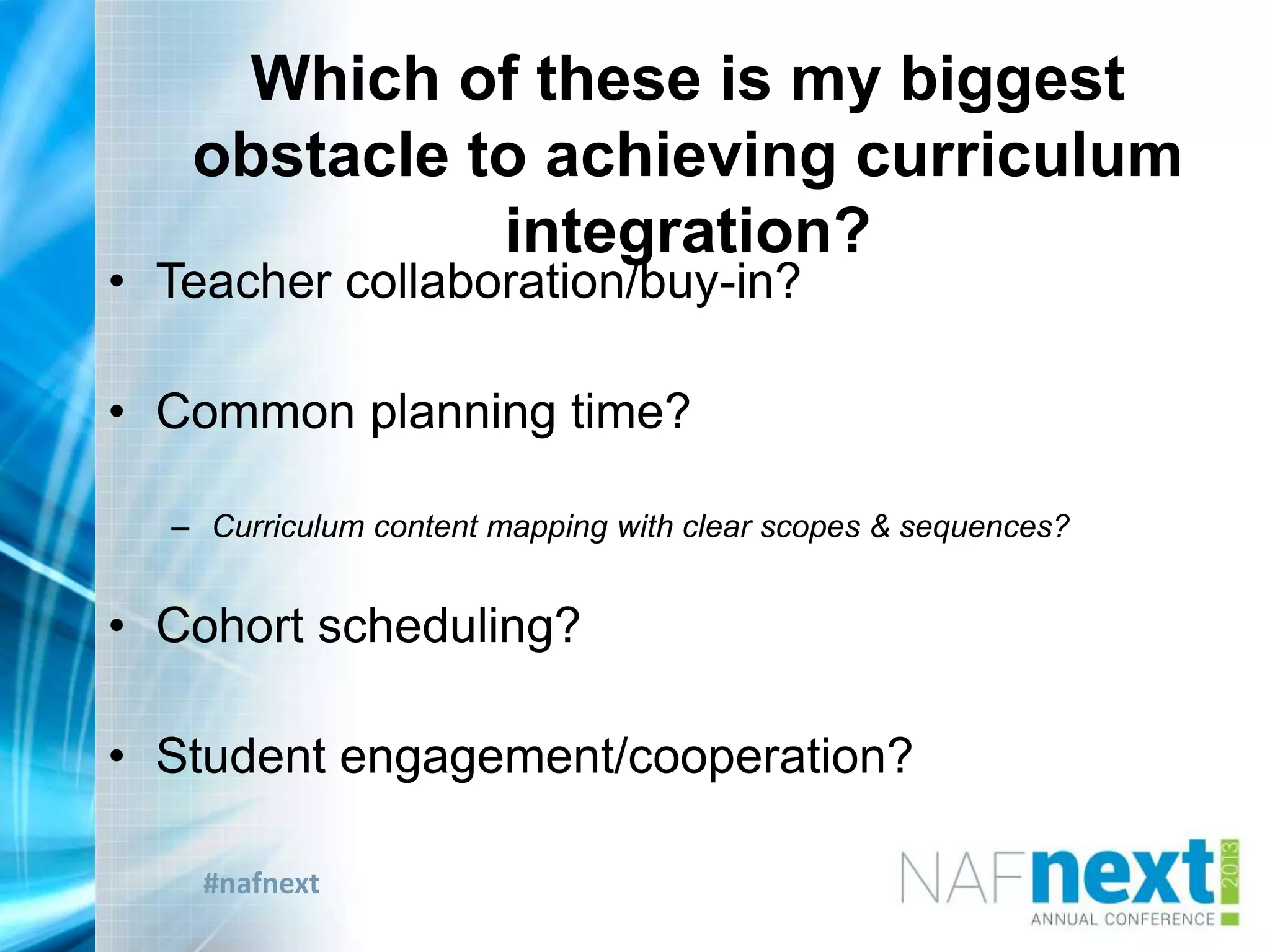 #nafnext
Which of these is my biggest
obstacle to achieving curriculum
integration?
• Teacher collaboration/buy-in?
• Common planning time?
– Curriculum content mapping with clear scopes & sequences?
• Cohort scheduling?
• Student engagement/cooperation?
 