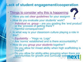 #nafnext
Lack of student engagement/cooperation
• Things to consider why this is happening:
 Have you set clear guidelines for your assignment?
 How do you evaluate your students‟ work?
• Individual vs. group – are you grading the „end product‟
or the „process of getting there‟?
• Harmful consequences?
 In what way is your classroom culture playing a role in
this?
• Equitability - “Hogs vs. Logs”
• Are „norms‟ established and is there accountability?
 How do you group your students together?
• Do you allow for mixed ability when high scaffolding is
crucial?
• Do you allow for ability-alike grouping when there are
opportunities for growth and curricular extensions?
 