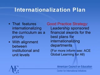 Internationalization Plan That  features internationalizing the curriculum as a priority With alignment between institutional and unit levels Good Practice Strategy :  Leadership sponsored financial awards for the best plans for internationalizing departments ( For more inform see: ACE Global Learning for All) 