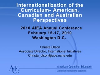 Internationalization of the Curriculum- American, Canadian and Australian Perspectives 2010 AIEA Annual Conference February 15-17, 2010 Washington D.C.  Christa Olson Associate Director, International Initiatives [email_address] 