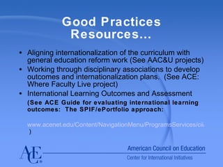 Good Practices Resources… Aligning internationalization of the curriculum with general education reform work (See AAC&U projects) Working through disciplinary associations to develop outcomes and internationalization plans.  (See ACE: Where Faculty Live project) International Learning Outcomes and Assessment  (See ACE Guide for evaluating international learning outcomes:  The SPIF/ePortfolio approach: www.acenet.edu/Content/NavigationMenu/ProgramsServices/cii/res/assess/index.htm  )  